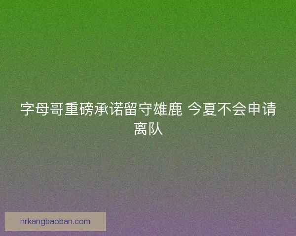 字母哥重磅承诺留守雄鹿 今夏不会申请离队