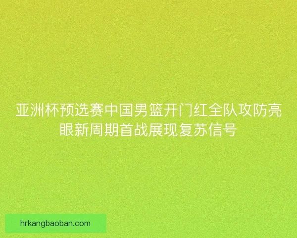 亚洲杯预选赛中国男篮开门红全队攻防亮眼新周期首战展现复苏信号 亚洲杯预选赛中国男篮开门红全队攻防亮眼新周期首战展现复苏信号
