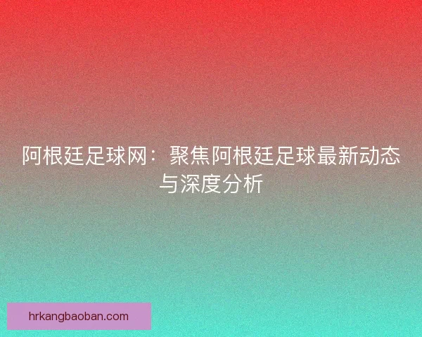 阿根廷足球网：聚焦阿根廷足球最新动态与深度分析
