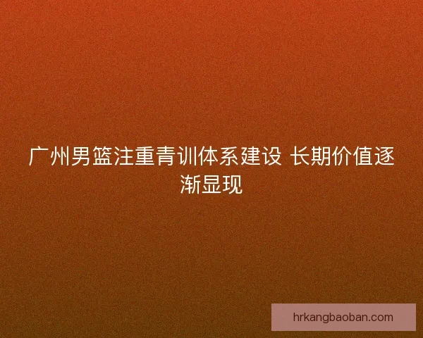 广州男篮注重青训体系建设 长期价值逐渐显现