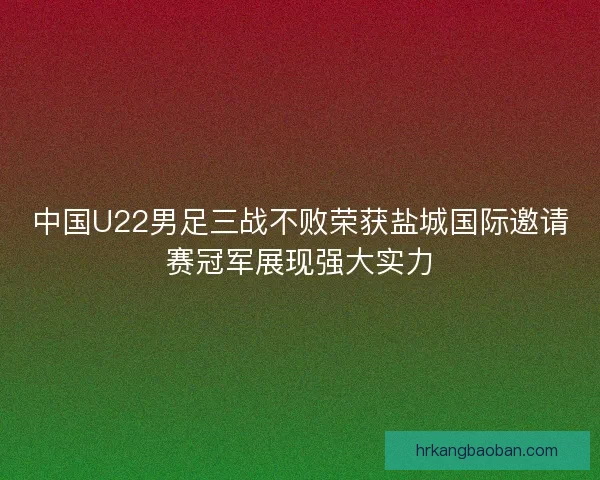 中国U22男足三战不败荣获盐城国际邀请赛冠军展现强大实力