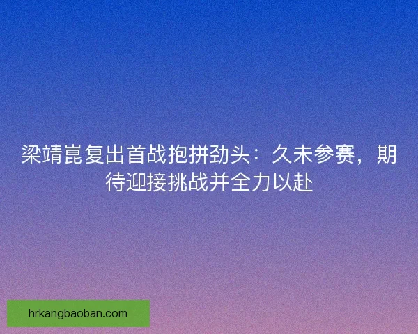 梁靖崑复出首战抱拼劲头：久未参赛，期待迎接挑战并全力以赴