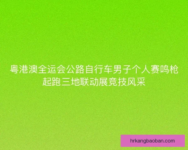 粤港澳全运会公路自行车男子个人赛鸣枪起跑三地联动展竞技风采
