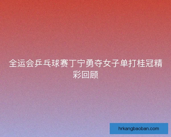 全运会乒乓球赛丁宁勇夺女子单打桂冠精彩回顾