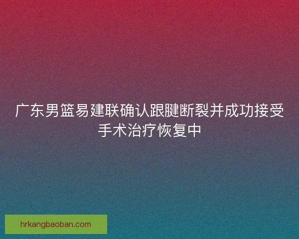 广东男篮易建联确认跟腱断裂并成功接受手术治疗恢复中