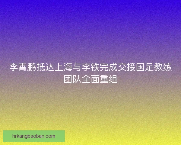 李霄鹏抵达上海与李铁完成交接国足教练团队全面重组