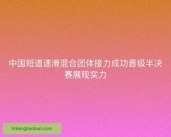 中国短道速滑混合团体接力成功晋级半决赛展现实力