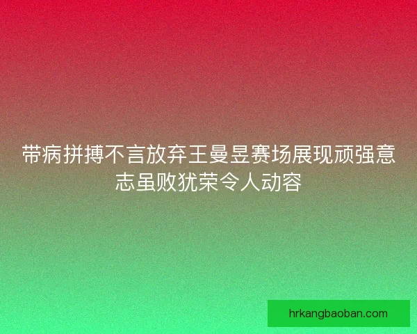 带病拼搏不言放弃王曼昱赛场展现顽强意志虽败犹荣令人动容