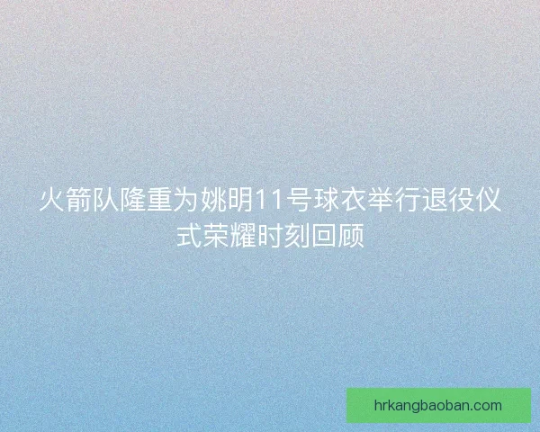 火箭队隆重为姚明11号球衣举行退役仪式荣耀时刻回顾 火箭队隆重为姚明11号球衣举行退役仪式荣耀时刻回顾
