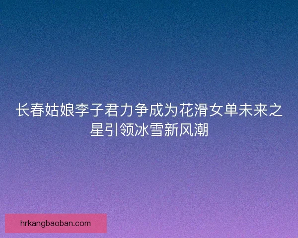 长春姑娘李子君力争成为花滑女单未来之星引领冰雪新风潮 长春姑娘李子君力争成为花滑女单未来之星引领冰雪新风潮