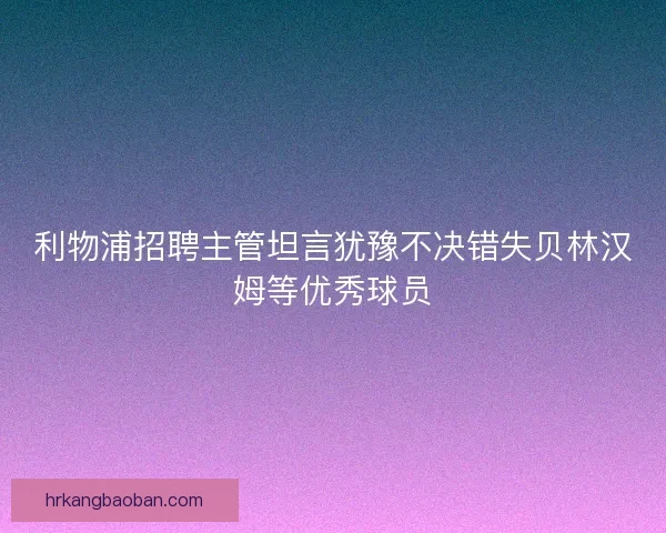 利物浦招聘主管坦言犹豫不决错失贝林汉姆等优秀球员